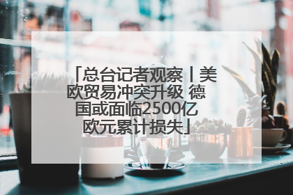 总台记者观察丨美欧贸易冲突升级 德国或面临2500亿欧元累计损失