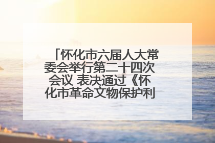 怀化市六届人大常委会举行第二十四次会议 表决通过《怀化市革命文物保护利用若干规定》
