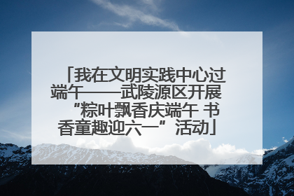 我在文明实践中心过端午——武陵源区开展“粽叶飘香庆端午 书香童趣迎六一”活动