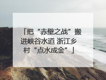 把“赤壁之战”搬进峡谷水道 浙江乡村“点水成金”