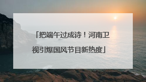 把端午过成诗！河南卫视引爆国风节目新热度