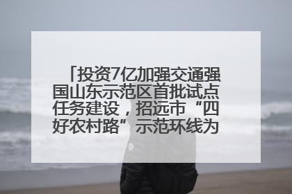 投资7亿加强交通强国山东示范区首批试点任务建设，招远市“四好农村路”示范环线为乡村振兴“开路”