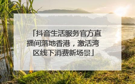 抖音生活服务官方直播间落地香港，激活湾区线下消费新场景