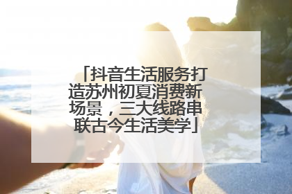 抖音生活服务打造苏州初夏消费新场景，三大线路串联古今生活美学