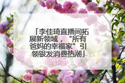 李佳琦直播间拓展新领域，“所有爸妈的幸福家”引领银发消费热潮