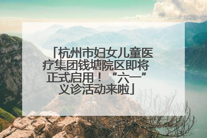 杭州市妇女儿童医疗集团钱塘院区即将正式启用！“六一”义诊活动来啦