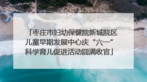 枣庄市妇幼保健院新城院区儿童早期发展中心庆“六一”科学育儿促进活动圆满收官
