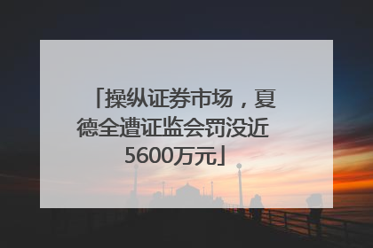 操纵证券市场，夏德全遭证监会罚没近5600万元