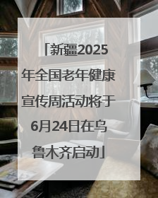 新疆2025年全国老年健康宣传周活动将于6月24日在乌鲁木齐启动