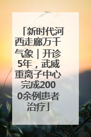 新时代河西走廊万千气象｜开诊5年，武威重离子中心完成2000余例患者治疗