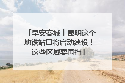 早安春城丨昆明这个地铁站口将启动建设！这些区域要围挡