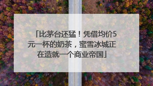 比茅台还猛！凭借均价5元一杯的奶茶，蜜雪冰城正在造就一个商业帝国