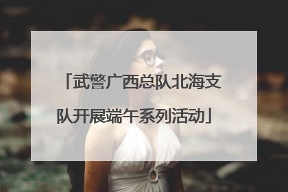 武警广西总队北海支队开展端午系列活动