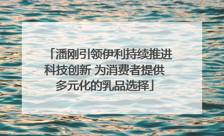 潘刚引领伊利持续推进科技创新 为消费者提供多元化的乳品选择