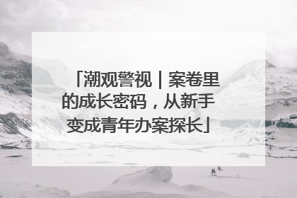 潮观警视｜案卷里的成长密码，从新手变成青年办案探长