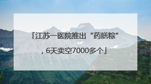 江苏一医院推出“药膳粽”，6天卖空7000多个