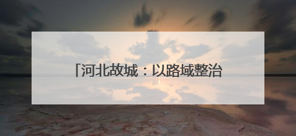河北故城：以路域整治推动城乡人居环境提升
