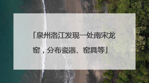 泉州洛江发现一处南宋龙窑，分布瓷器、窑具等