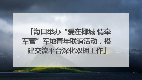 海口举办“爱在椰城 情牵军营”军地青年联谊活动，搭建交流平台深化双拥工作