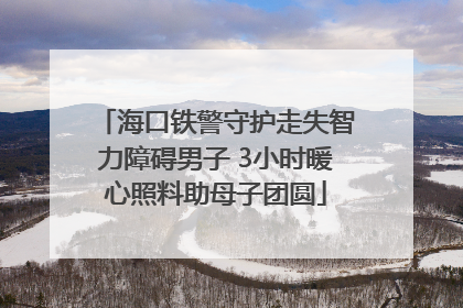 海口铁警守护走失智力障碍男子 3小时暖心照料助母子团圆
