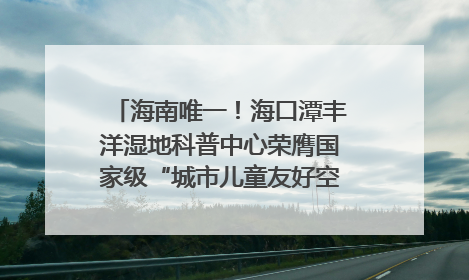 海南唯一！海口潭丰洋湿地科普中心荣膺国家级“城市儿童友好空间建设园区”称号