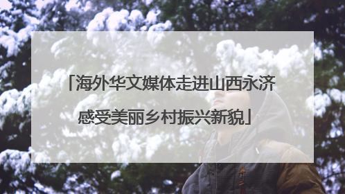 海外华文媒体走进山西永济 感受美丽乡村振兴新貌