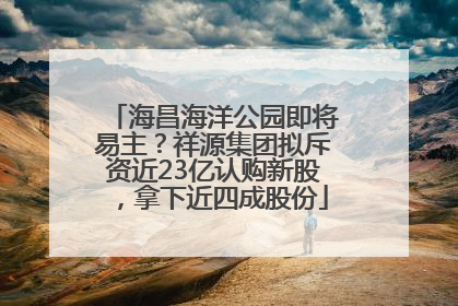 海昌海洋公园即将易主？祥源集团拟斥资近23亿认购新股，拿下近四成股份