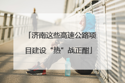 济南这些高速公路项目建设“热”战正酣