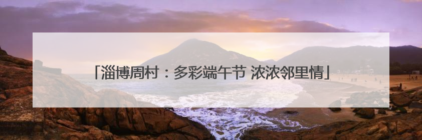 淄博周村：多彩端午节 浓浓邻里情