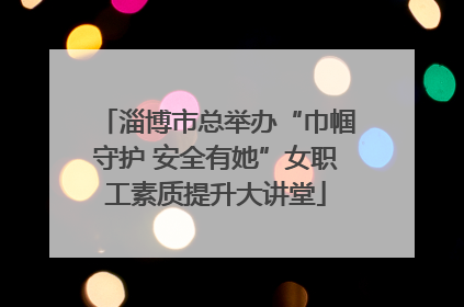 淄博市总举办“巾帼守护 安全有她”女职工素质提升大讲堂