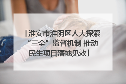 淮安市淮阴区人大探索“三全”监督机制 推动民生项目落地见效