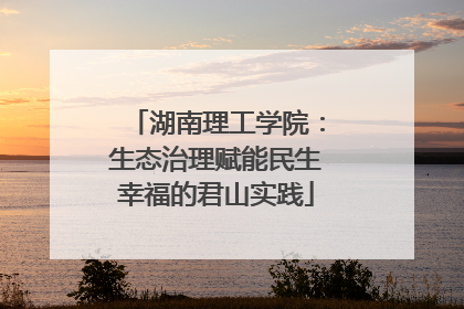 湖南理工学院：生态治理赋能民生幸福的君山实践