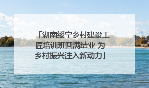 湖南绥宁乡村建设工匠培训班圆满结业 为乡村振兴注入新动力