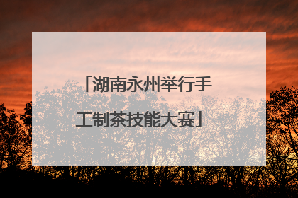 湖南永州举行手工制茶技能大赛