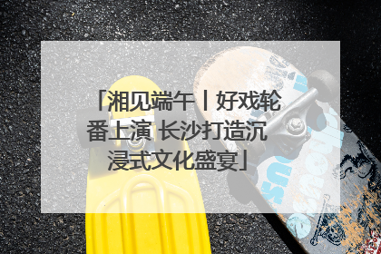 湘见端午丨好戏轮番上演 长沙打造沉浸式文化盛宴