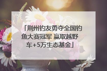 荆州钓友勇夺全国钓鱼大赛冠军 赢取越野车+5万生态基金