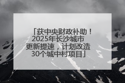 获中央财政补助！2025年长沙城市更新提速，计划改造30个城中村项目