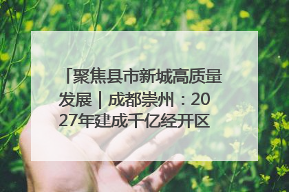 聚焦县市新城高质量发展｜成都崇州：2027年建成千亿经开区、2029年GDP突破750亿元