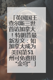 英国国王查尔斯三世首访加拿大！特朗普最新发文：如加拿大成为美国第51州可免费用“金穹”