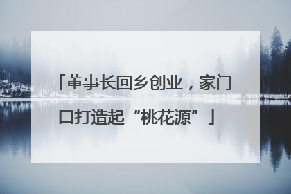 董事长回乡创业，家门口打造起“桃花源”