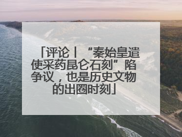 评论丨“秦始皇遣使采药昆仑石刻”陷争议，也是历史文物的出圈时刻