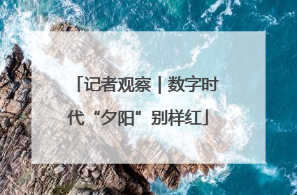 记者观察｜数字时代“夕阳”别样红