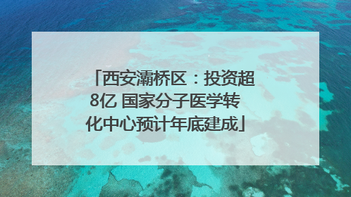西安灞桥区：投资超8亿 国家分子医学转化中心预计年底建成