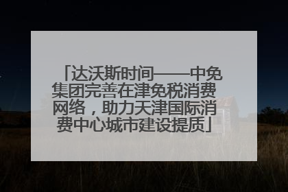 达沃斯时间——中免集团完善在津免税消费网络，助力天津国际消费中心城市建设提质