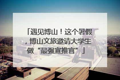 遇见博山！这个暑假，博山文旅邀请大学生做“最强宣推官”