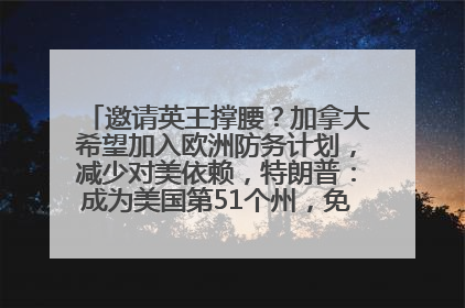 邀请英王撑腰？加拿大希望加入欧洲防务计划，减少对美依赖，特朗普：成为美国第51个州，免费用“金穹”