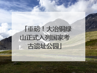 重磅！大冶铜绿山正式入列国家考古遗址公园