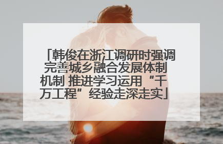 韩俊在浙江调研时强调 完善城乡融合发展体制机制 推进学习运用“千万工程”经验走深走实