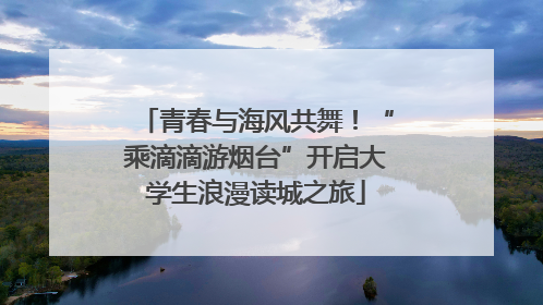 青春与海风共舞！“乘滴滴游烟台”开启大学生浪漫读城之旅