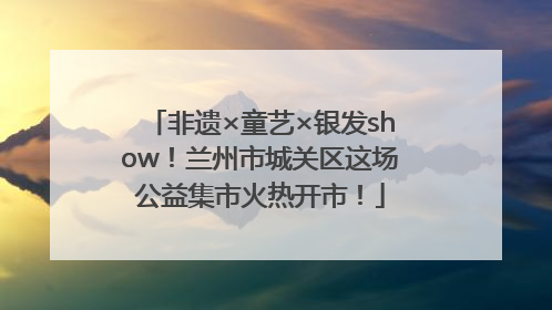 非遗×童艺×银发show！兰州市城关区这场公益集市火热开市！